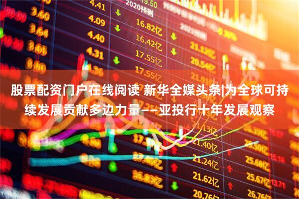 股票配资门户在线阅读 新华全媒头条|为全球可持续发展贡献多边力量——亚投行十年发展观察