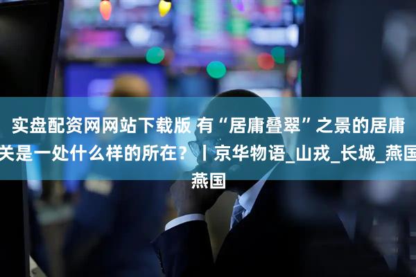 实盘配资网网站下载版 有“居庸叠翠”之景的居庸关是一处什么样的所在？丨京华物语_山戎_长城_燕国