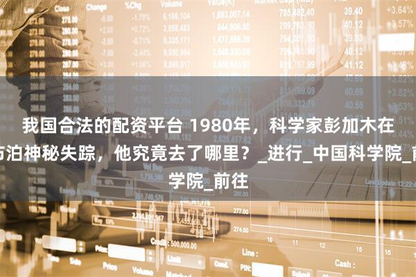 我国合法的配资平台 1980年，科学家彭加木在罗布泊神秘失踪，他究竟去了哪里？_进行_中国科学院_前往