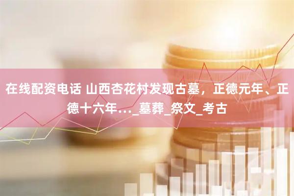 在线配资电话 山西杏花村发现古墓，正德元年、正德十六年…_墓葬_祭文_考古