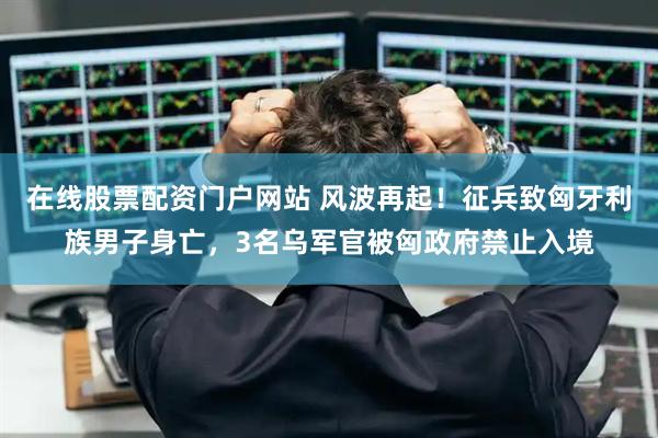 在线股票配资门户网站 风波再起！征兵致匈牙利族男子身亡，3名乌军官被匈政府禁止入境