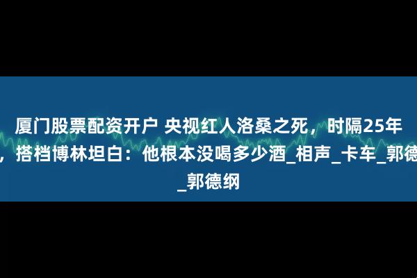 厦门股票配资开户 央视红人洛桑之死，时隔25年后，搭档博林坦白：他根本没喝多少酒_相声_卡车_郭德纲