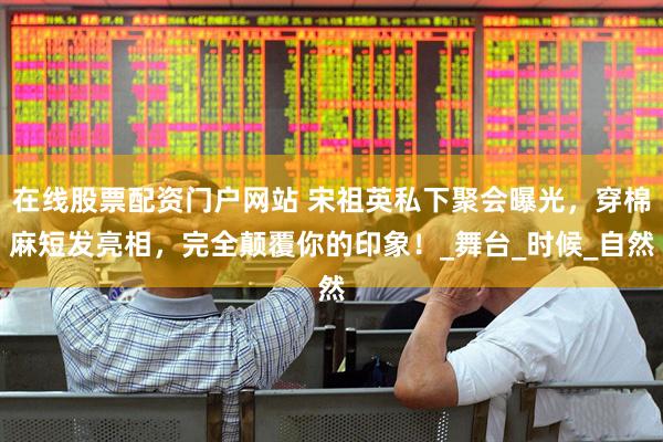 在线股票配资门户网站 宋祖英私下聚会曝光，穿棉麻短发亮相，完全颠覆你的印象！_舞台_时候_自然