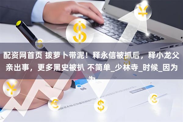配资网首页 拔萝卜带泥！释永信被抓后，释小龙父亲出事，更多黑史被扒 不简单_少林寺_时候_因为