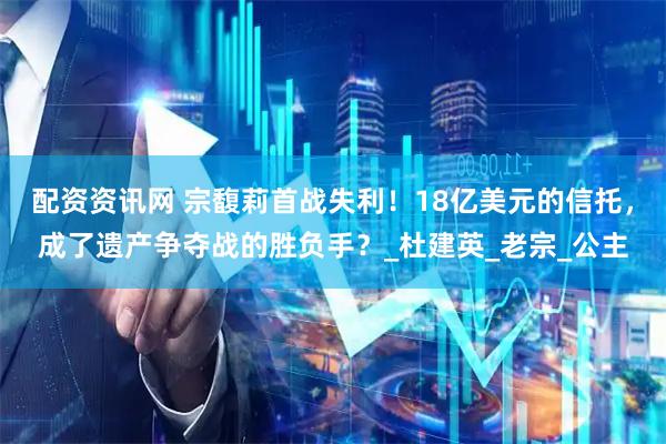 配资资讯网 宗馥莉首战失利！18亿美元的信托，成了遗产争夺战的胜负手？_杜建英_老宗_公主