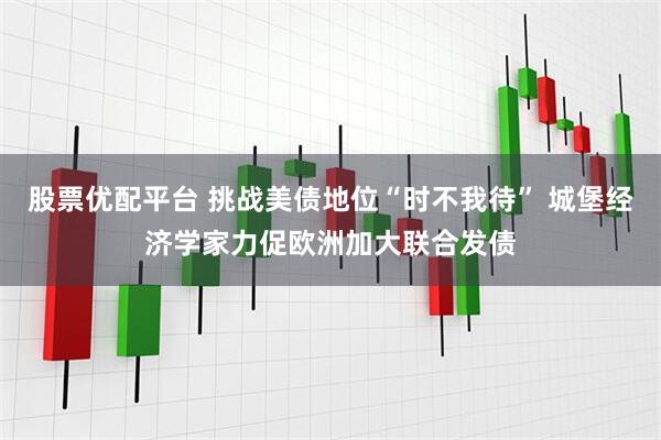 股票优配平台 挑战美债地位“时不我待” 城堡经济学家力促欧洲加大联合发债