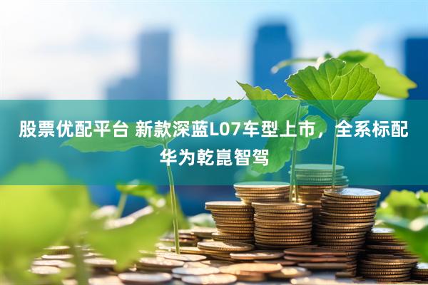 股票优配平台 新款深蓝L07车型上市，全系标配华为乾崑智驾