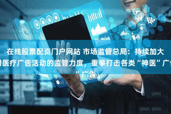 在线股票配资门户网站 市场监管总局：持续加大对医疗广告活动的监管力度，重拳打击各类“神医”广告