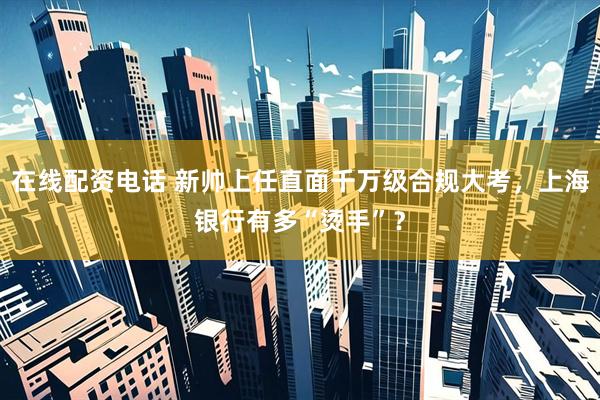 在线配资电话 新帅上任直面千万级合规大考，上海银行有多“烫手”？