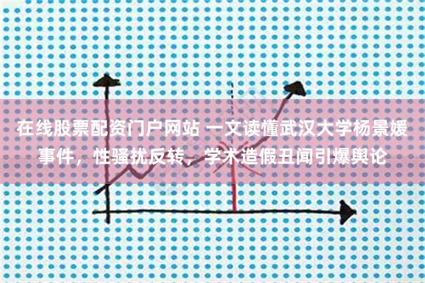 在线股票配资门户网站 一文读懂武汉大学杨景媛事件，性骚扰反转，学术造假丑闻引爆舆论