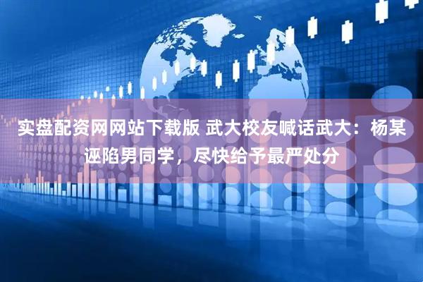 实盘配资网网站下载版 武大校友喊话武大：杨某诬陷男同学，尽快给予最严处分