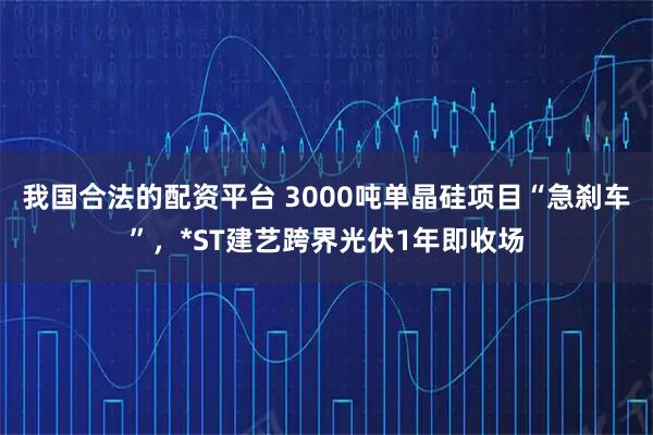 我国合法的配资平台 3000吨单晶硅项目“急刹车”,*ST建艺跨界光伏1年即收场