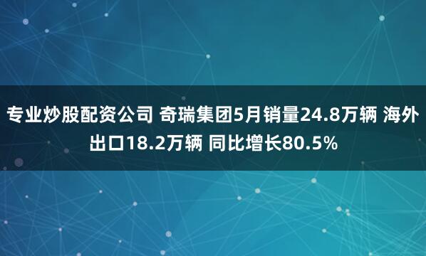 专业炒股配资公司 奇瑞集团5月销量24.8万辆 海外出口18.2万辆 同比增长80.5%