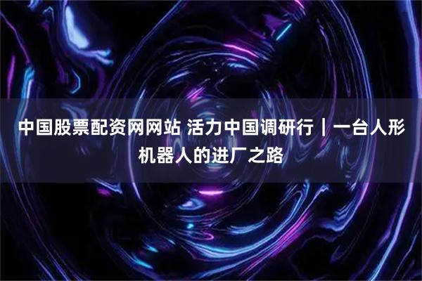 中国股票配资网网站 活力中国调研行｜一台人形机器人的进厂之路