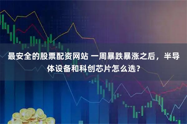 最安全的股票配资网站 一周暴跌暴涨之后，半导体设备和科创芯片怎么选？